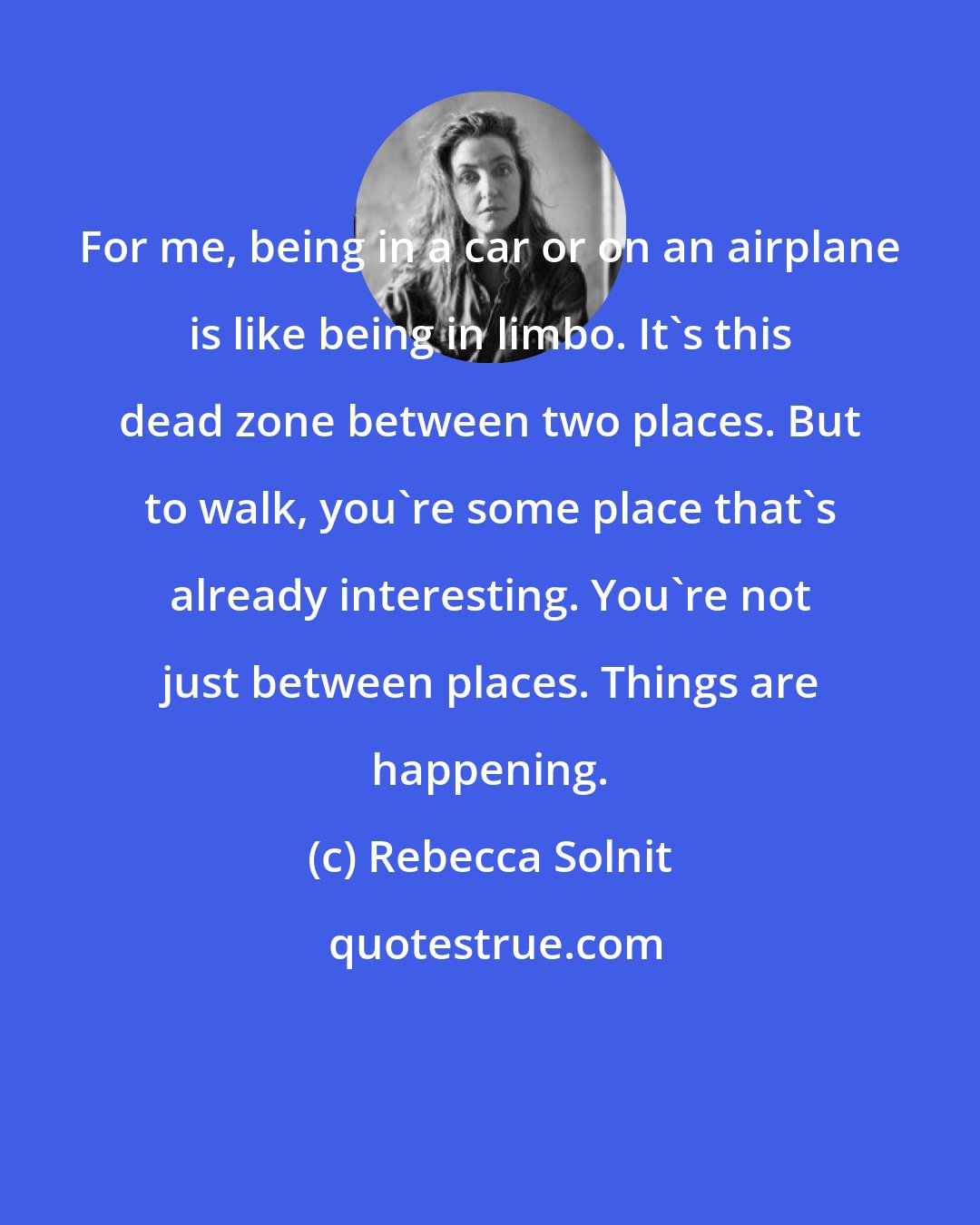 Rebecca Solnit: For me, being in a car or on an airplane is like being in limbo. It's this dead zone between two places. But to walk, you're some place that's already interesting. You're not just between places. Things are happening.