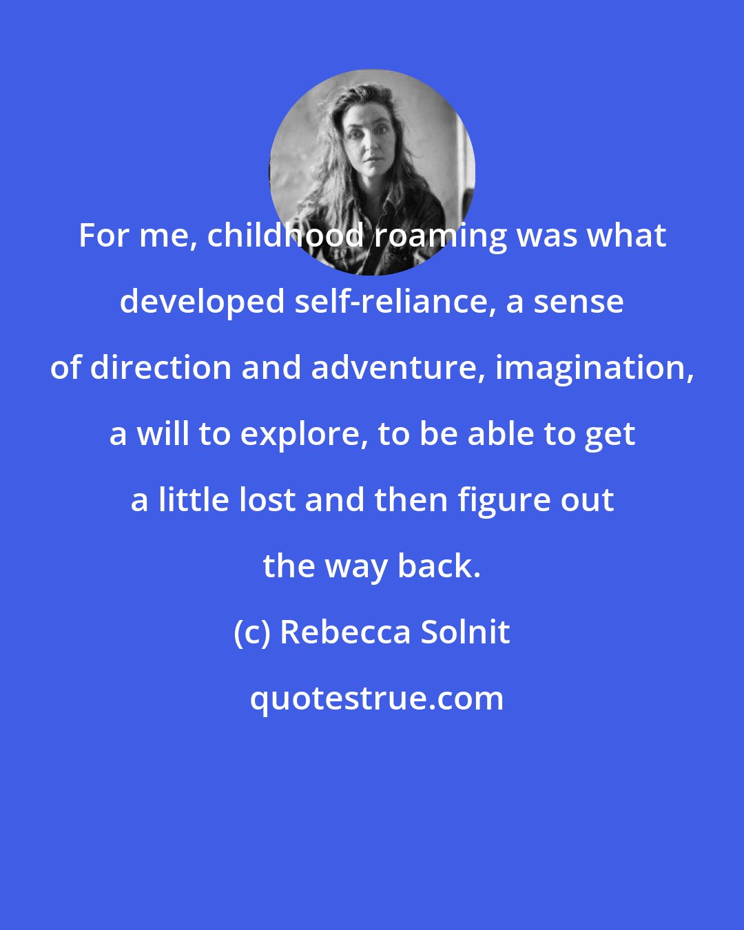 Rebecca Solnit: For me, childhood roaming was what developed self-reliance, a sense of direction and adventure, imagination, a will to explore, to be able to get a little lost and then figure out the way back.