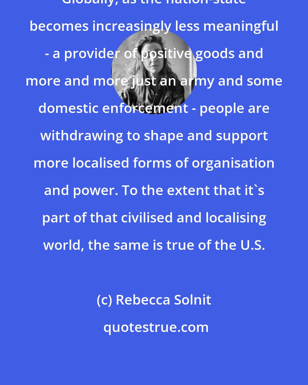 Rebecca Solnit: Globally, as the nation-state becomes increasingly less meaningful - a provider of positive goods and more and more just an army and some domestic enforcement - people are withdrawing to shape and support more localised forms of organisation and power. To the extent that it's part of that civilised and localising world, the same is true of the U.S.