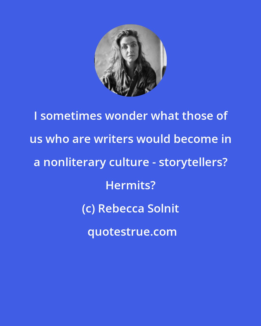 Rebecca Solnit: I sometimes wonder what those of us who are writers would become in a nonliterary culture - storytellers? Hermits?