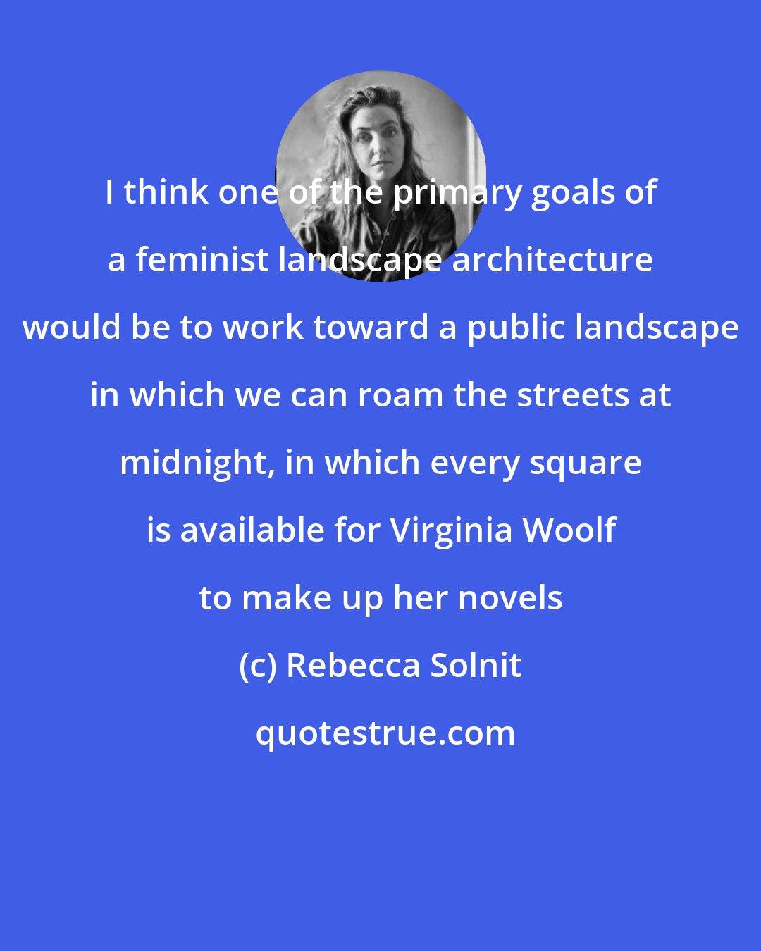 Rebecca Solnit: I think one of the primary goals of a feminist landscape architecture would be to work toward a public landscape in which we can roam the streets at midnight, in which every square is available for Virginia Woolf to make up her novels
