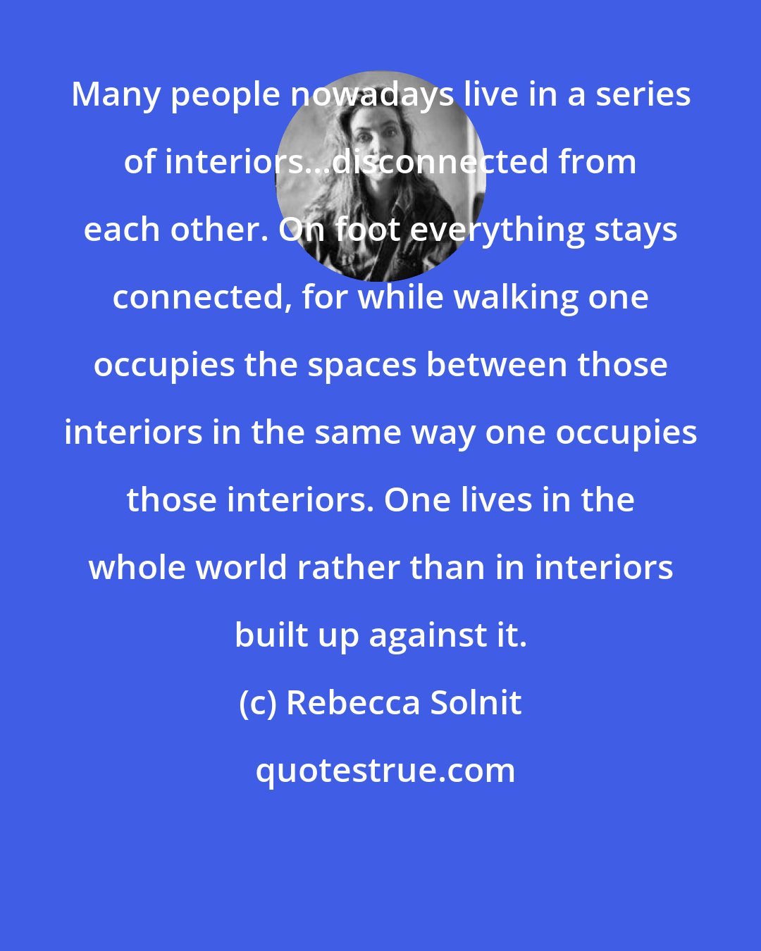 Rebecca Solnit: Many people nowadays live in a series of interiors...disconnected from each other. On foot everything stays connected, for while walking one occupies the spaces between those interiors in the same way one occupies those interiors. One lives in the whole world rather than in interiors built up against it.