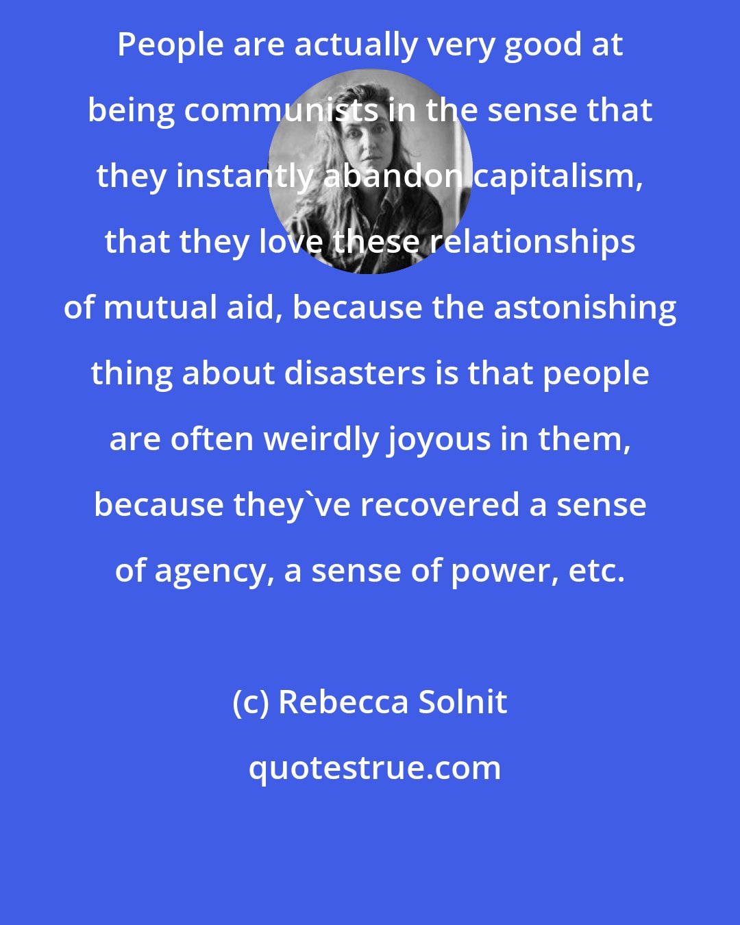 Rebecca Solnit: People are actually very good at being communists in the sense that they instantly abandon capitalism, that they love these relationships of mutual aid, because the astonishing thing about disasters is that people are often weirdly joyous in them, because they've recovered a sense of agency, a sense of power, etc.