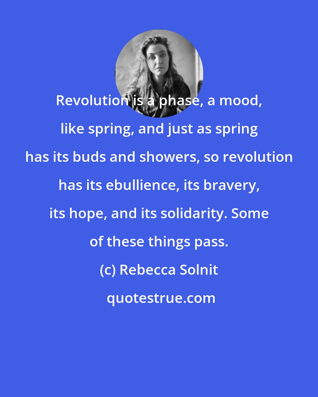 Rebecca Solnit: Revolution is a phase, a mood, like spring, and just as spring has its buds and showers, so revolution has its ebullience, its bravery, its hope, and its solidarity. Some of these things pass.