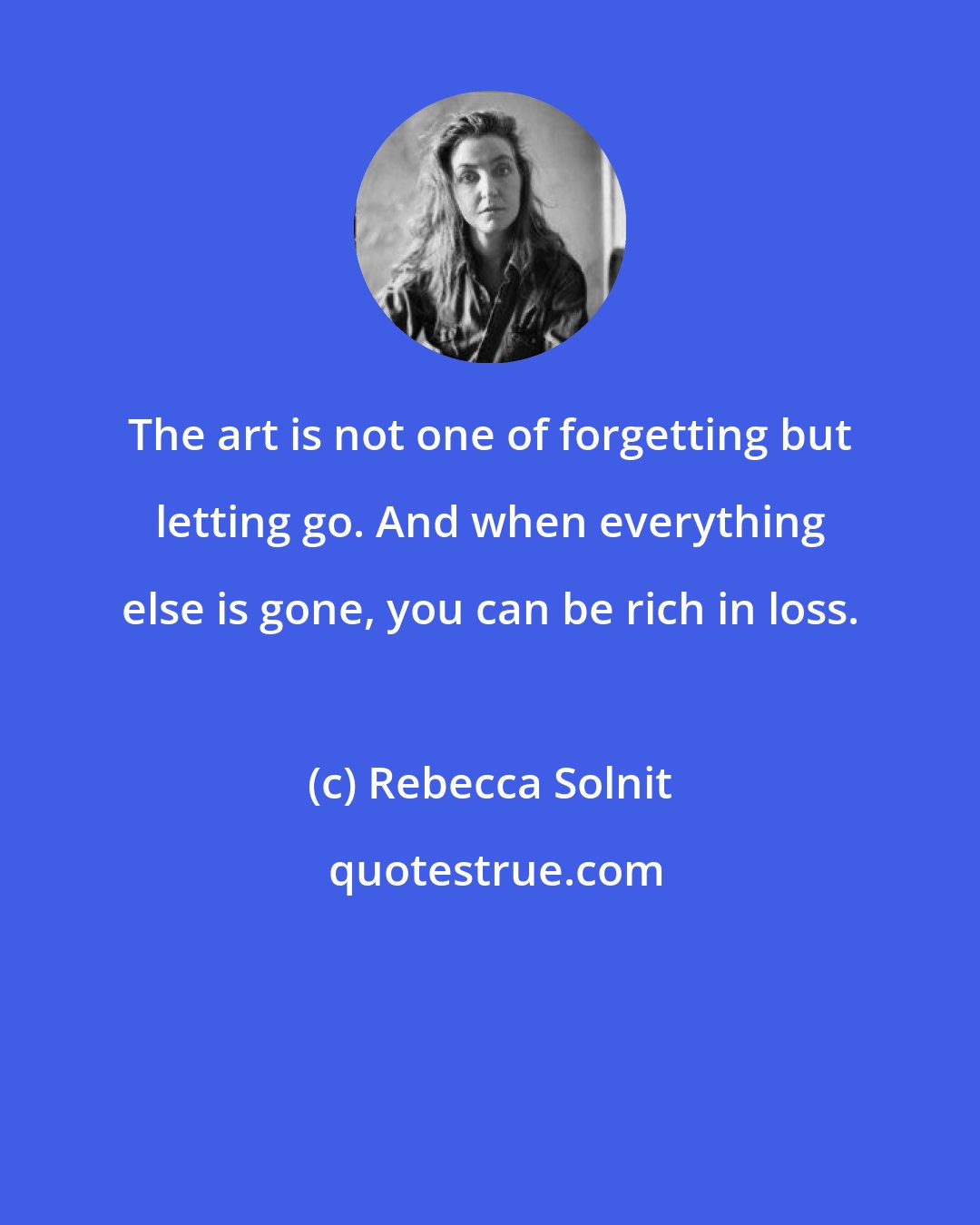 Rebecca Solnit: The art is not one of forgetting but letting go. And when everything else is gone, you can be rich in loss.