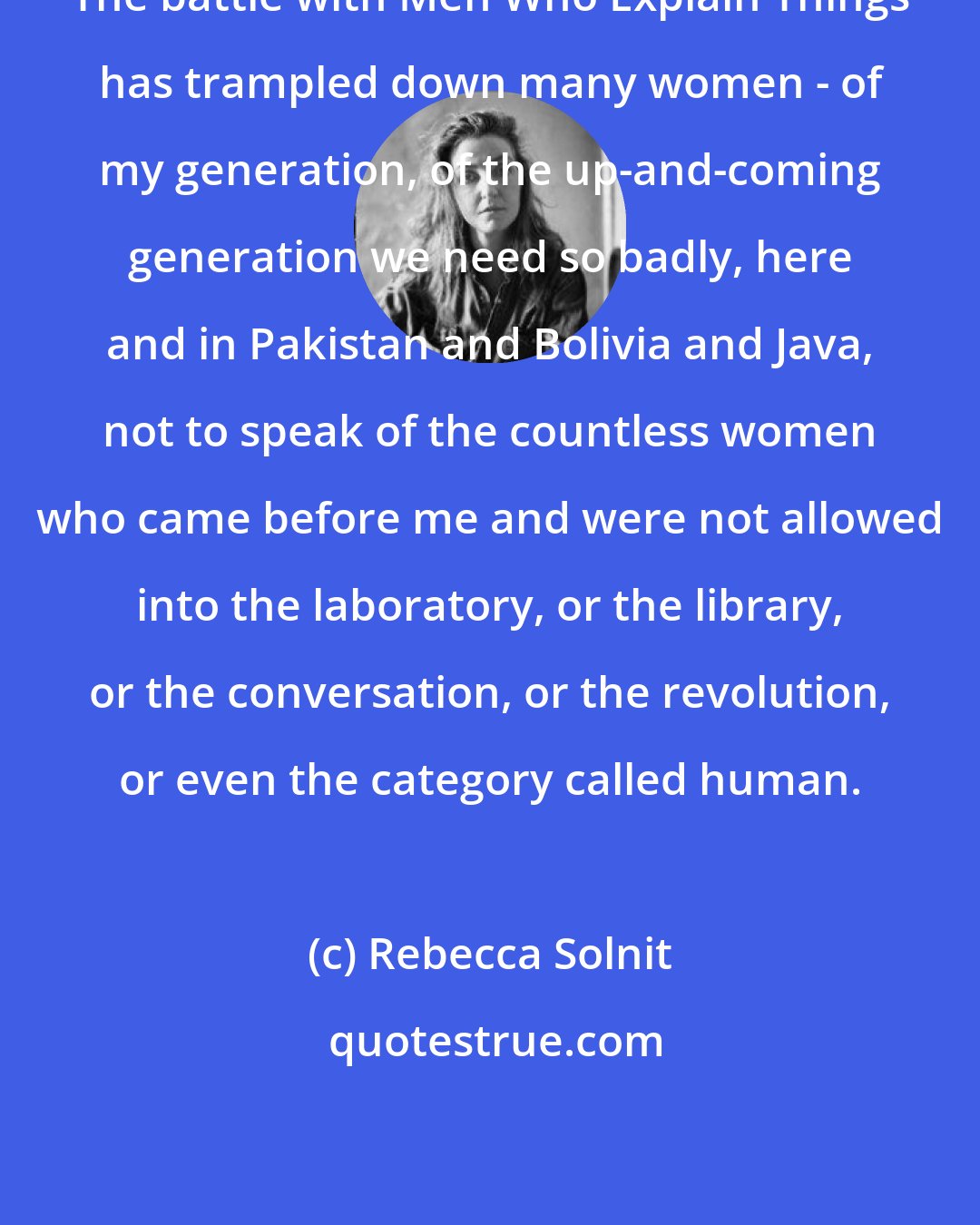 Rebecca Solnit: The battle with Men Who Explain Things has trampled down many women - of my generation, of the up-and-coming generation we need so badly, here and in Pakistan and Bolivia and Java, not to speak of the countless women who came before me and were not allowed into the laboratory, or the library, or the conversation, or the revolution, or even the category called human.