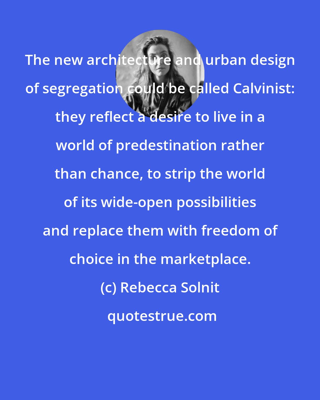 Rebecca Solnit: The new architecture and urban design of segregation could be called Calvinist: they reflect a desire to live in a world of predestination rather than chance, to strip the world of its wide-open possibilities and replace them with freedom of choice in the marketplace.