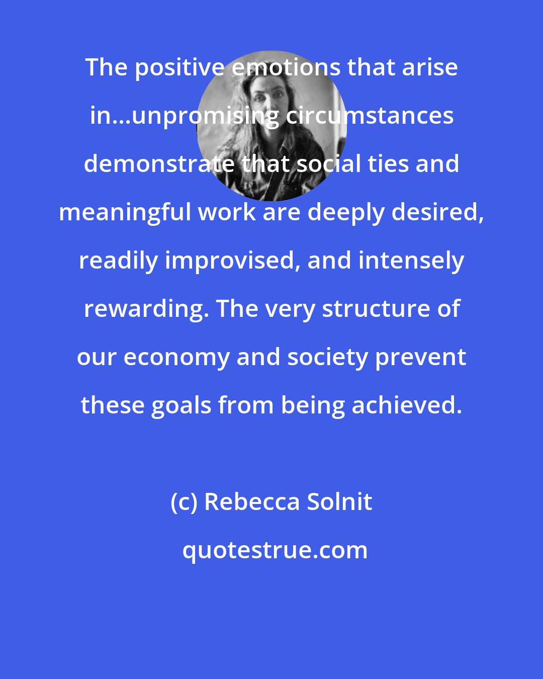 Rebecca Solnit: The positive emotions that arise in...unpromising circumstances demonstrate that social ties and meaningful work are deeply desired, readily improvised, and intensely rewarding. The very structure of our economy and society prevent these goals from being achieved.