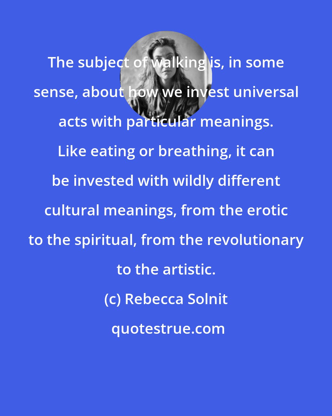 Rebecca Solnit: The subject of walking is, in some sense, about how we invest universal acts with particular meanings. Like eating or breathing, it can be invested with wildly different cultural meanings, from the erotic to the spiritual, from the revolutionary to the artistic.