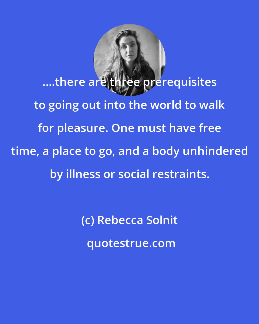 Rebecca Solnit: ....there are three prerequisites to going out into the world to walk for pleasure. One must have free time, a place to go, and a body unhindered by illness or social restraints.