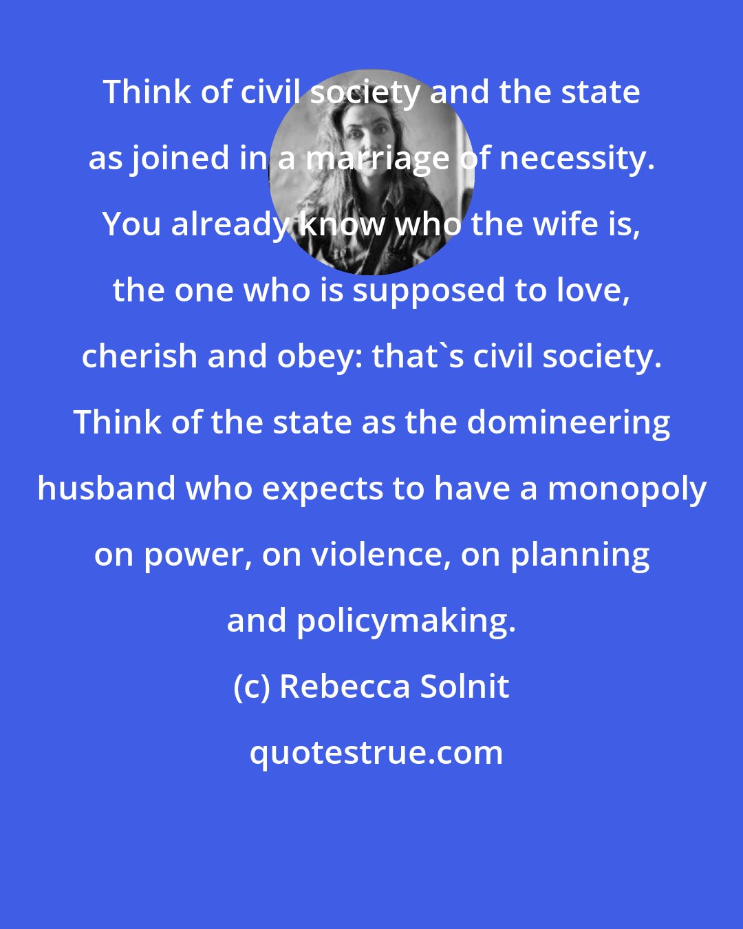 Rebecca Solnit: Think of civil society and the state as joined in a marriage of necessity. You already know who the wife is, the one who is supposed to love, cherish and obey: that's civil society. Think of the state as the domineering husband who expects to have a monopoly on power, on violence, on planning and policymaking.