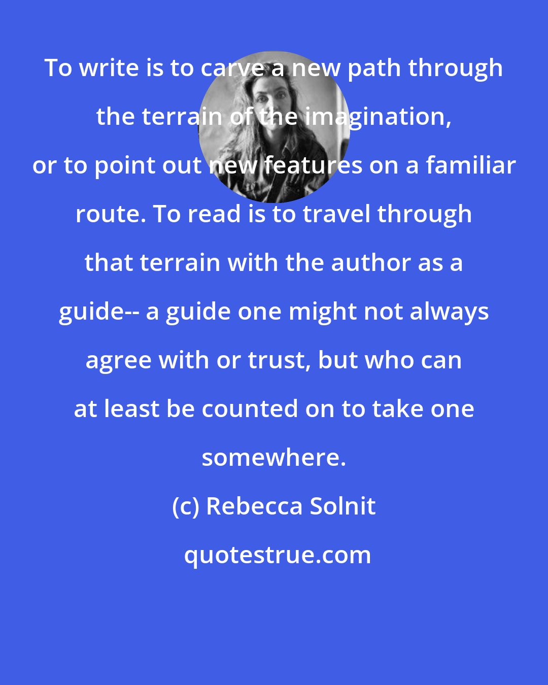 Rebecca Solnit: To write is to carve a new path through the terrain of the imagination, or to point out new features on a familiar route. To read is to travel through that terrain with the author as a guide-- a guide one might not always agree with or trust, but who can at least be counted on to take one somewhere.