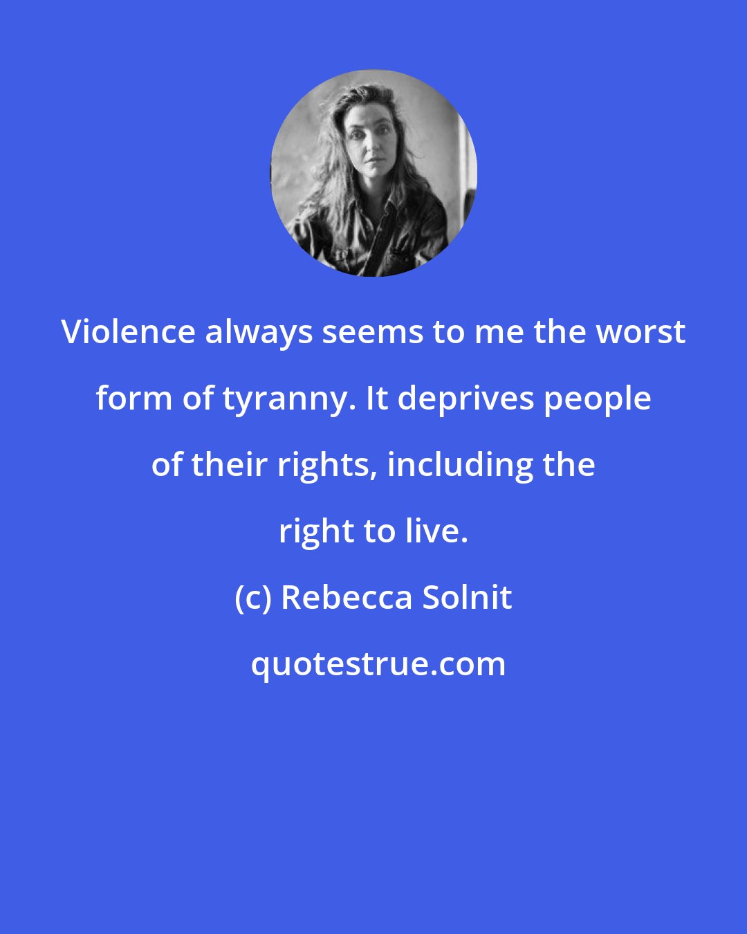 Rebecca Solnit: Violence always seems to me the worst form of tyranny. It deprives people of their rights, including the right to live.