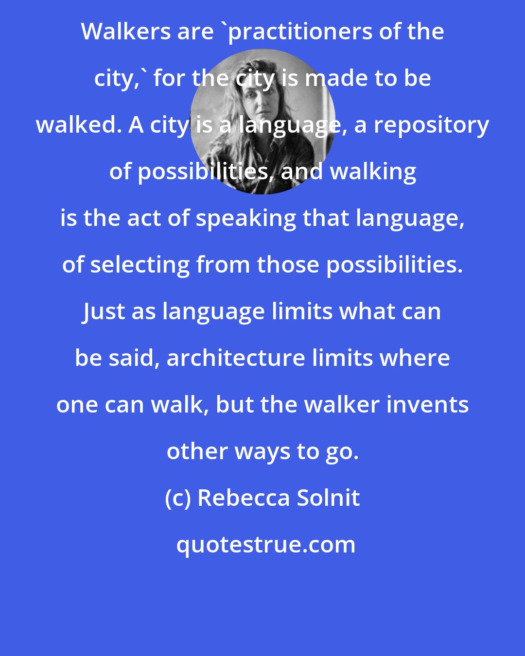 Rebecca Solnit: Walkers are 'practitioners of the city,' for the city is made to be walked. A city is a language, a repository of possibilities, and walking is the act of speaking that language, of selecting from those possibilities. Just as language limits what can be said, architecture limits where one can walk, but the walker invents other ways to go.