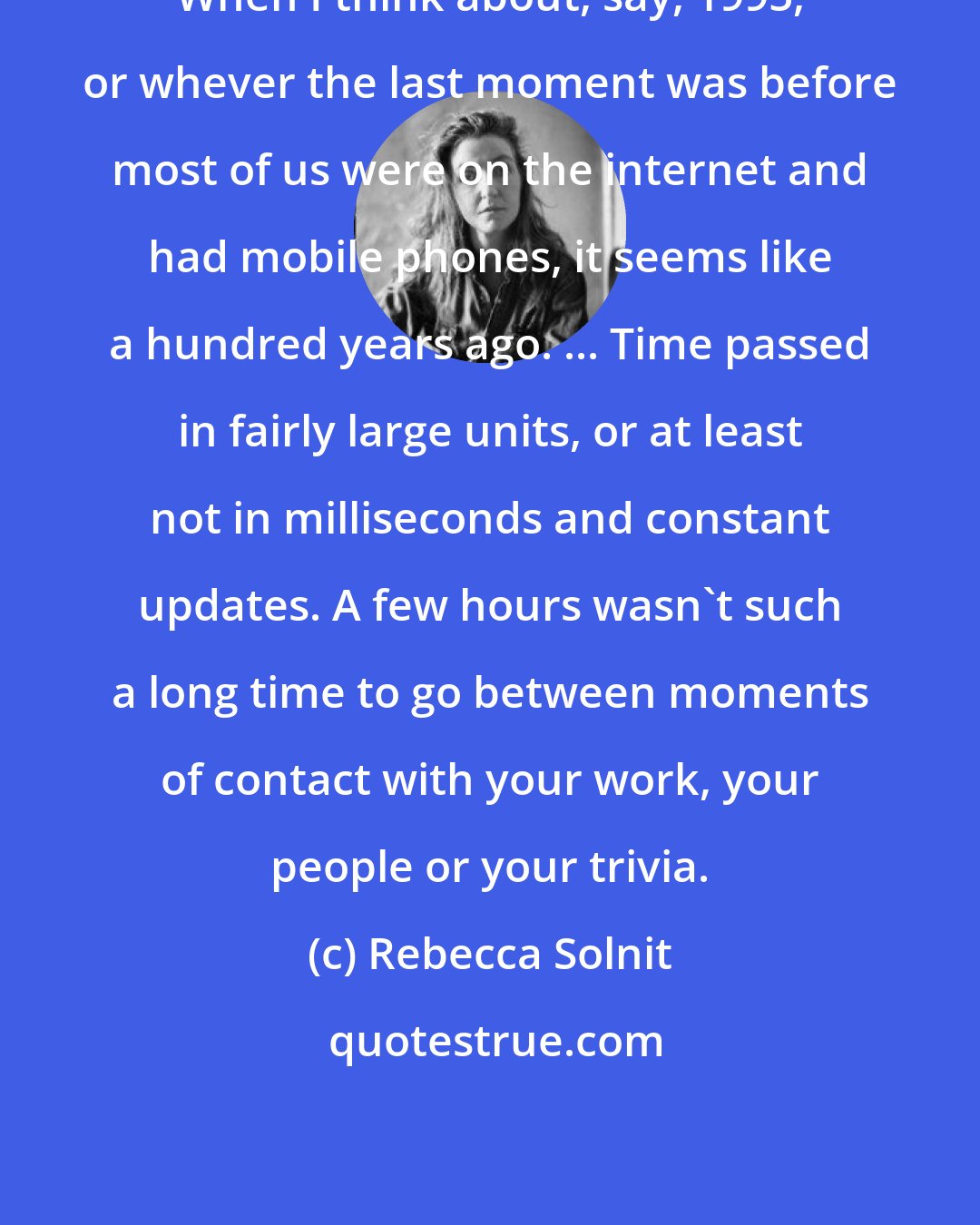 Rebecca Solnit: When I think about, say, 1995, or whever the last moment was before most of us were on the internet and had mobile phones, it seems like a hundred years ago. ... Time passed in fairly large units, or at least not in milliseconds and constant updates. A few hours wasn't such a long time to go between moments of contact with your work, your people or your trivia.