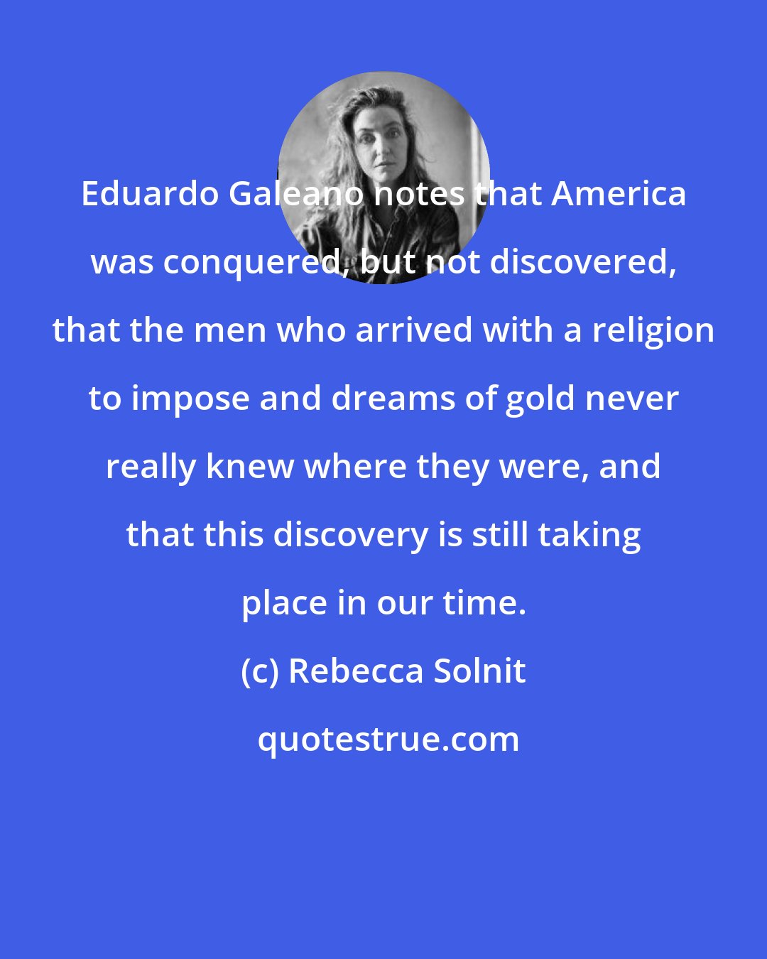 Rebecca Solnit: Eduardo Galeano notes that America was conquered, but not discovered, that the men who arrived with a religion to impose and dreams of gold never really knew where they were, and that this discovery is still taking place in our time.