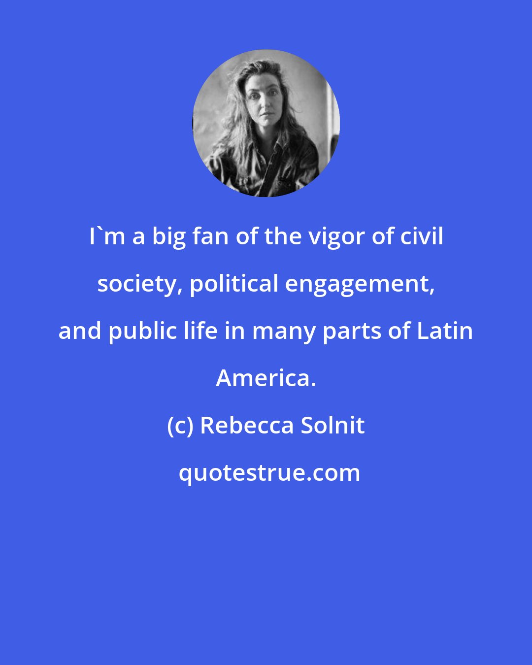 Rebecca Solnit: I'm a big fan of the vigor of civil society, political engagement, and public life in many parts of Latin America.