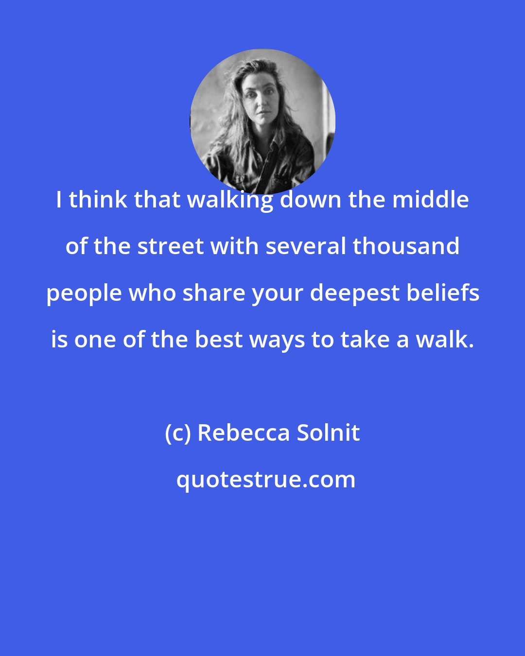 Rebecca Solnit: I think that walking down the middle of the street with several thousand people who share your deepest beliefs is one of the best ways to take a walk.