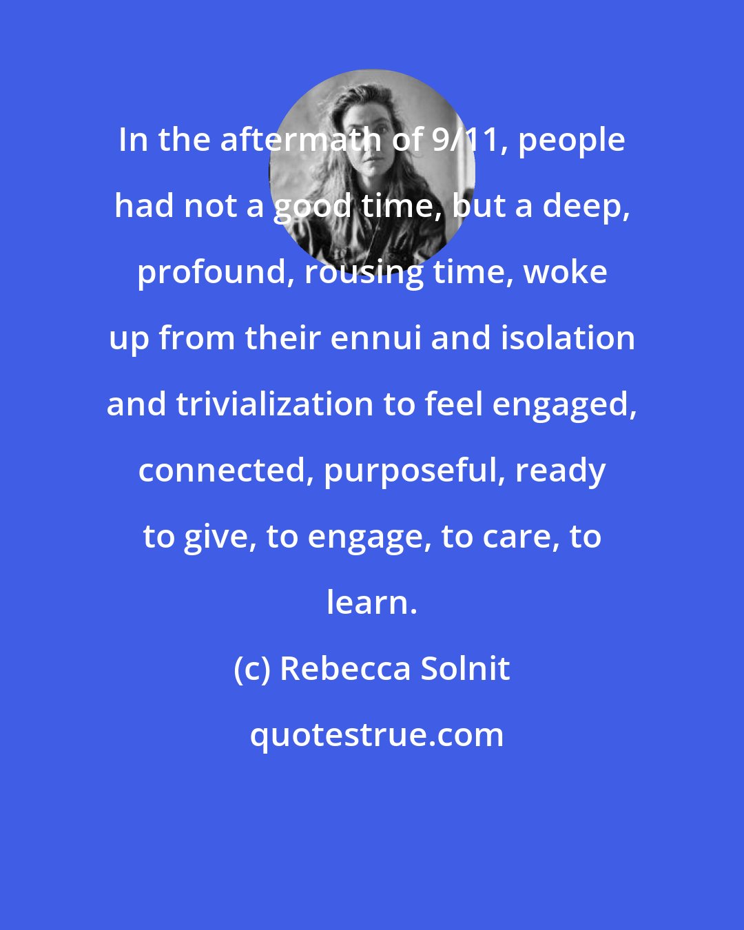 Rebecca Solnit: In the aftermath of 9/11, people had not a good time, but a deep, profound, rousing time, woke up from their ennui and isolation and trivialization to feel engaged, connected, purposeful, ready to give, to engage, to care, to learn.