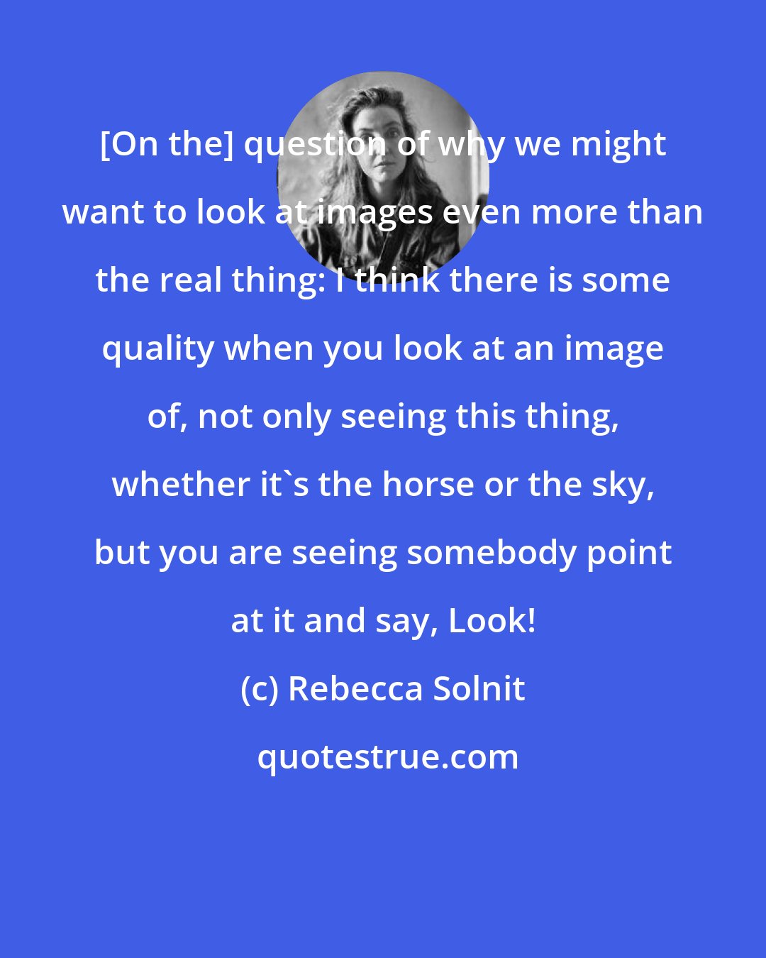 Rebecca Solnit: [On the] question of why we might want to look at images even more than the real thing: I think there is some quality when you look at an image of, not only seeing this thing, whether it's the horse or the sky, but you are seeing somebody point at it and say, Look!