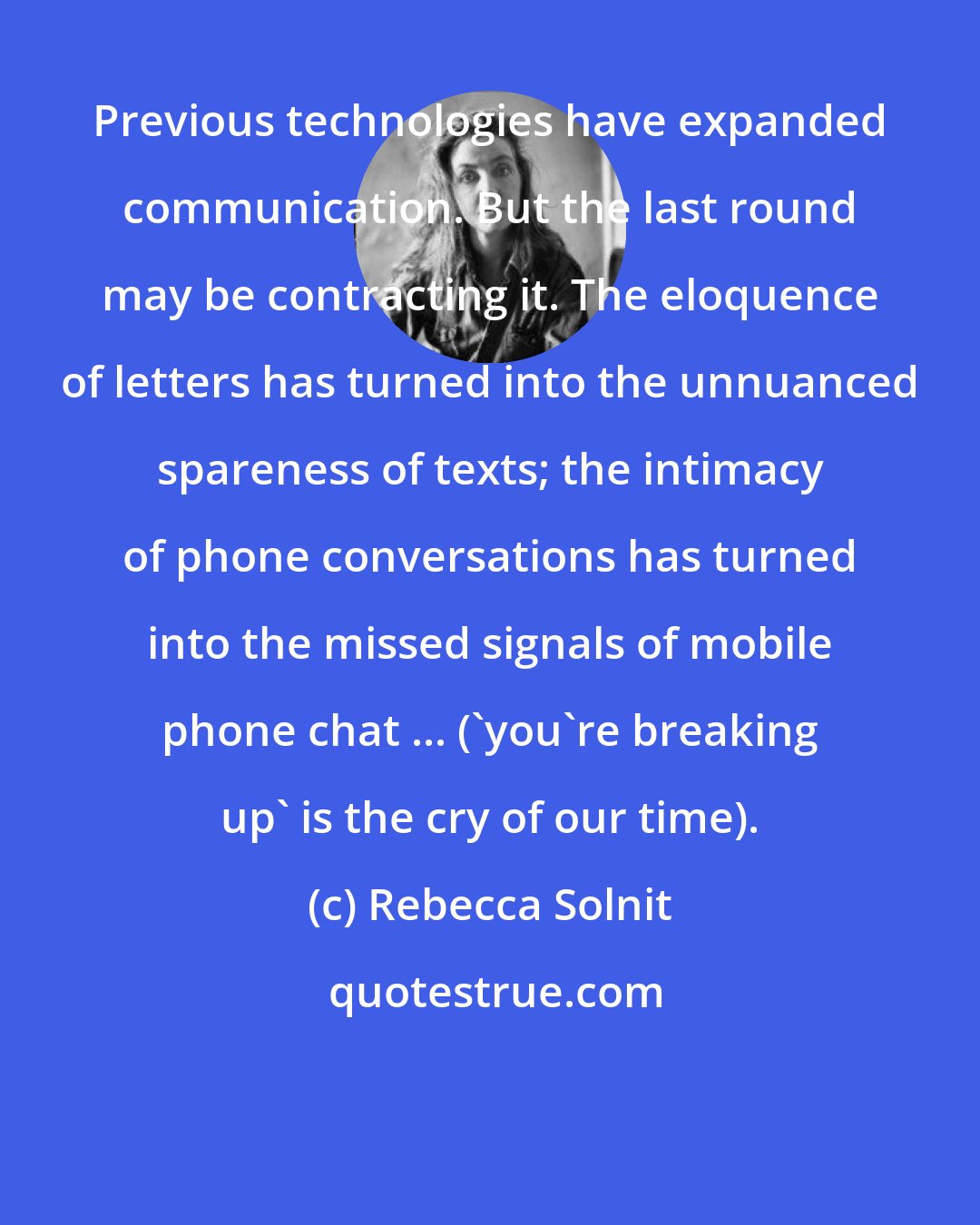 Rebecca Solnit: Previous technologies have expanded communication. But the last round may be contracting it. The eloquence of letters has turned into the unnuanced spareness of texts; the intimacy of phone conversations has turned into the missed signals of mobile phone chat ... ('you're breaking up' is the cry of our time).