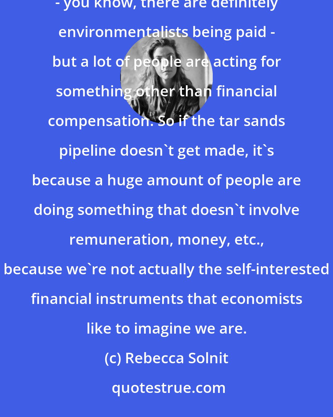 Rebecca Solnit: The oil corporations spend a lot of money to get, say, the tar sands pipeline through, but nobody's - you know, there are definitely environmentalists being paid - but a lot of people are acting for something other than financial compensation. So if the tar sands pipeline doesn't get made, it's because a huge amount of people are doing something that doesn't involve remuneration, money, etc., because we're not actually the self-interested financial instruments that economists like to imagine we are.