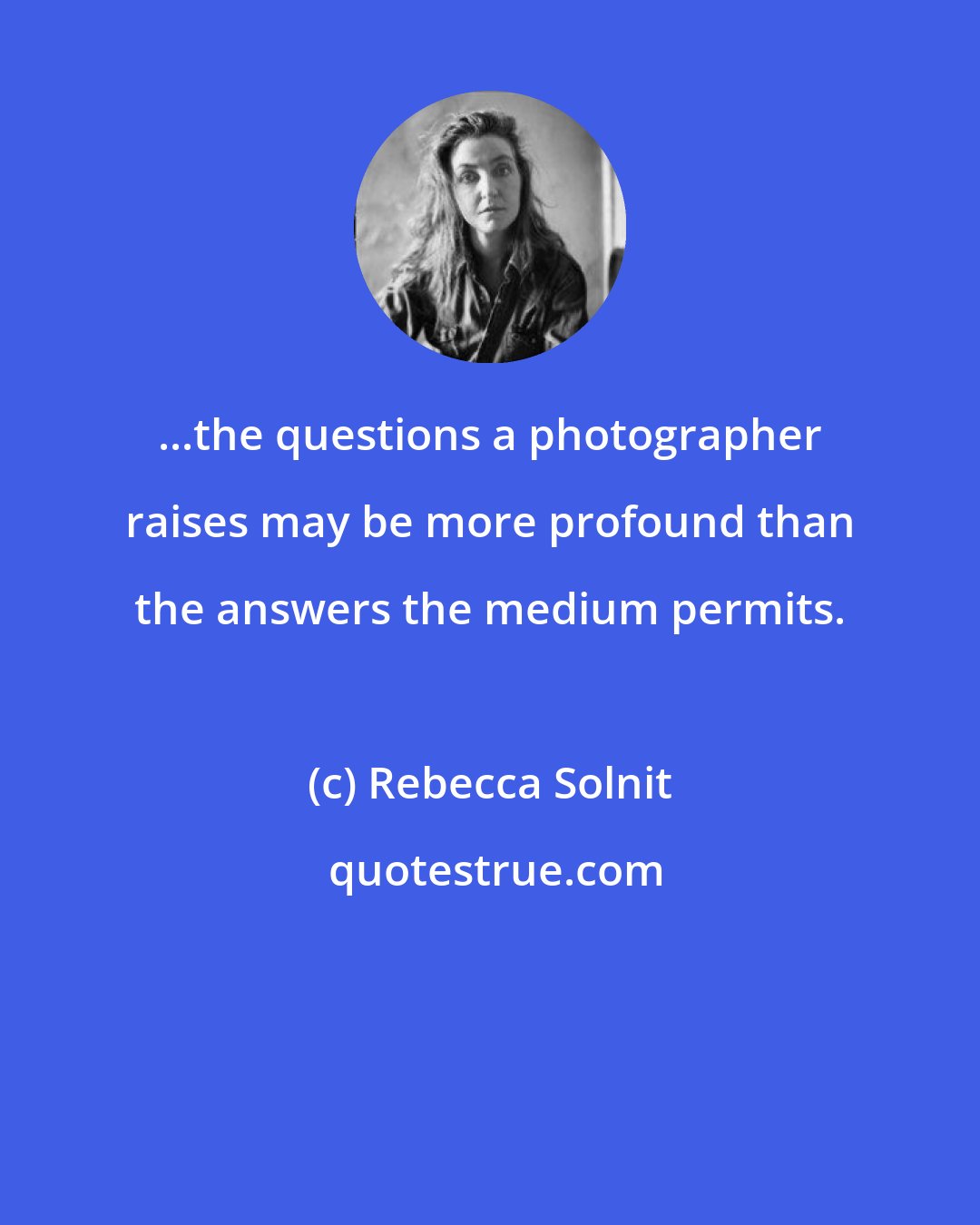 Rebecca Solnit: ...the questions a photographer raises may be more profound than the answers the medium permits.