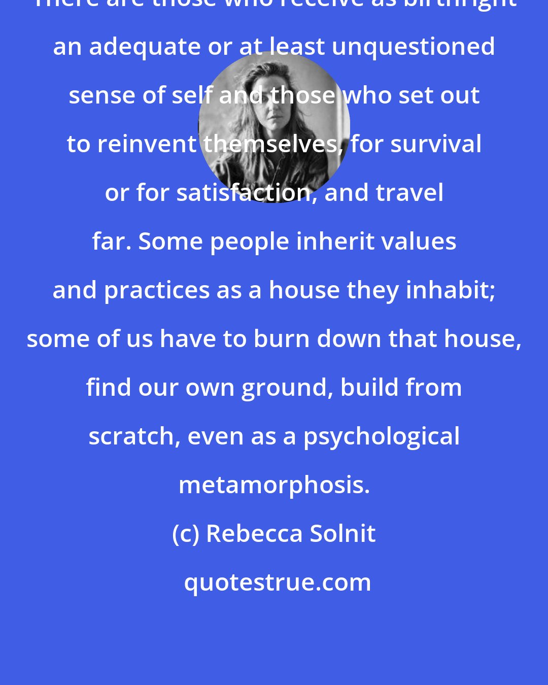 Rebecca Solnit: There are those who receive as birthright an adequate or at least unquestioned sense of self and those who set out to reinvent themselves, for survival or for satisfaction, and travel far. Some people inherit values and practices as a house they inhabit; some of us have to burn down that house, find our own ground, build from scratch, even as a psychological metamorphosis.