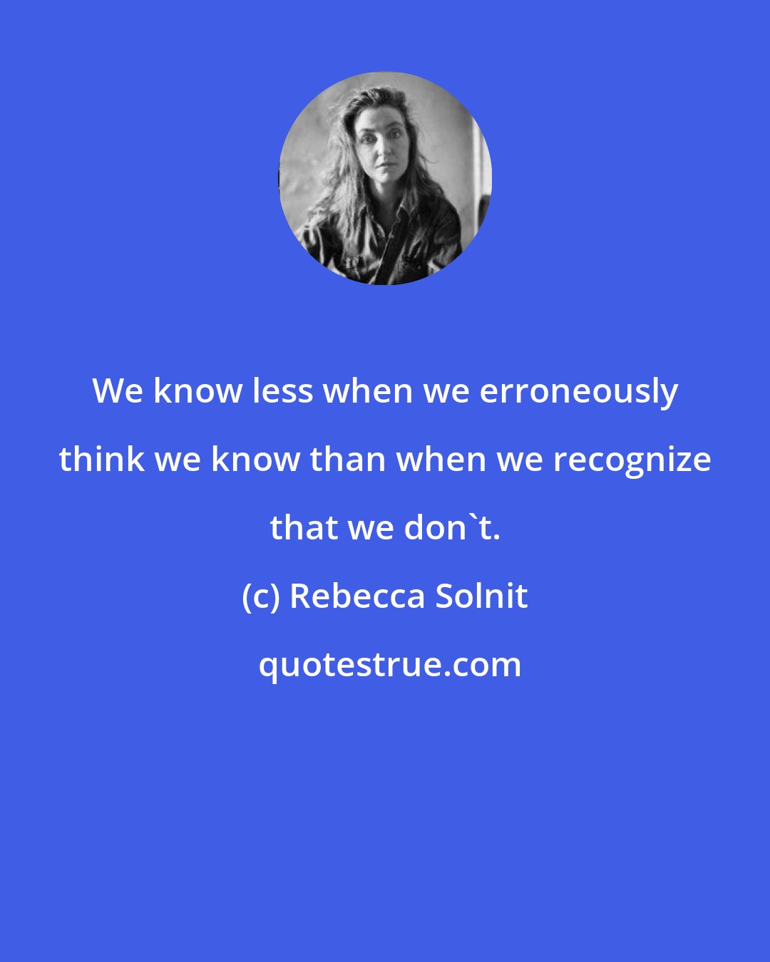 Rebecca Solnit: We know less when we erroneously think we know than when we recognize that we don't.