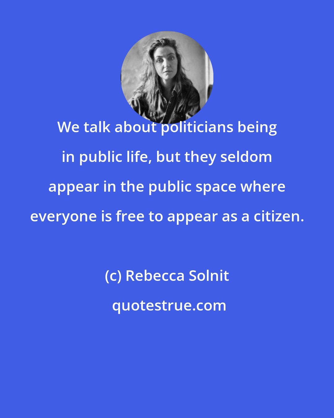 Rebecca Solnit: We talk about politicians being in public life, but they seldom appear in the public space where everyone is free to appear as a citizen.