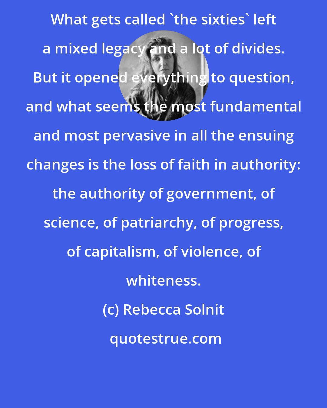 Rebecca Solnit: What gets called 'the sixties' left a mixed legacy and a lot of divides. But it opened everything to question, and what seems the most fundamental and most pervasive in all the ensuing changes is the loss of faith in authority: the authority of government, of science, of patriarchy, of progress, of capitalism, of violence, of whiteness.