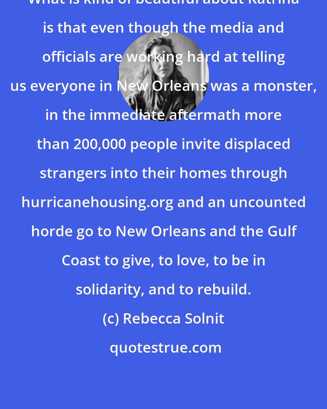 Rebecca Solnit: What is kind of beautiful about Katrina is that even though the media and officials are working hard at telling us everyone in New Orleans was a monster, in the immediate aftermath more than 200,000 people invite displaced strangers into their homes through hurricanehousing.org and an uncounted horde go to New Orleans and the Gulf Coast to give, to love, to be in solidarity, and to rebuild.