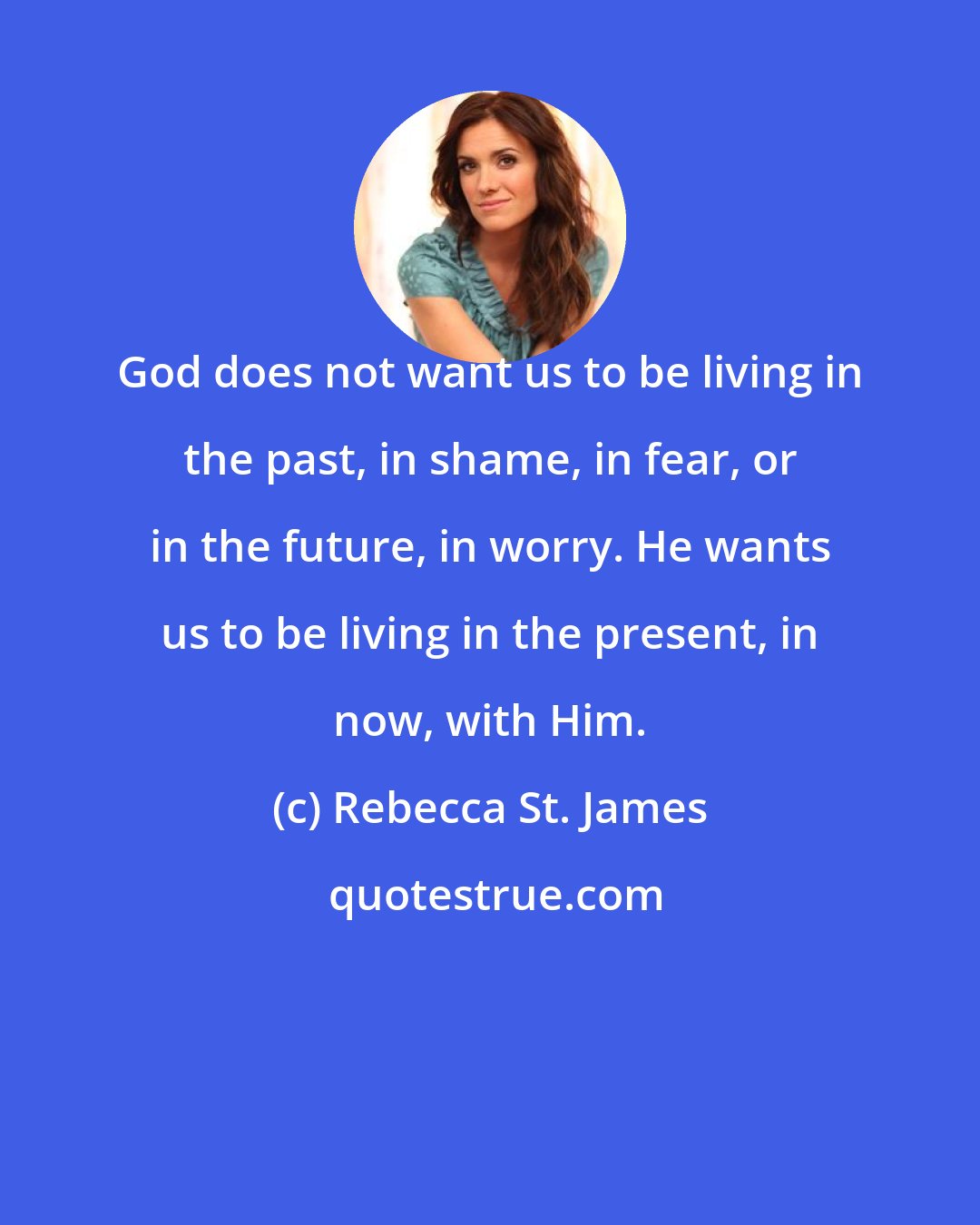 Rebecca St. James: God does not want us to be living in the past, in shame, in fear, or in the future, in worry. He wants us to be living in the present, in now, with Him.
