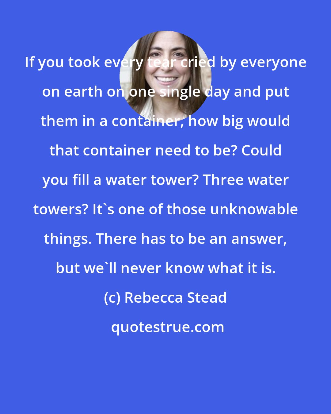 Rebecca Stead: If you took every tear cried by everyone on earth on one single day and put them in a container, how big would that container need to be? Could you fill a water tower? Three water towers? It's one of those unknowable things. There has to be an answer, but we'll never know what it is.