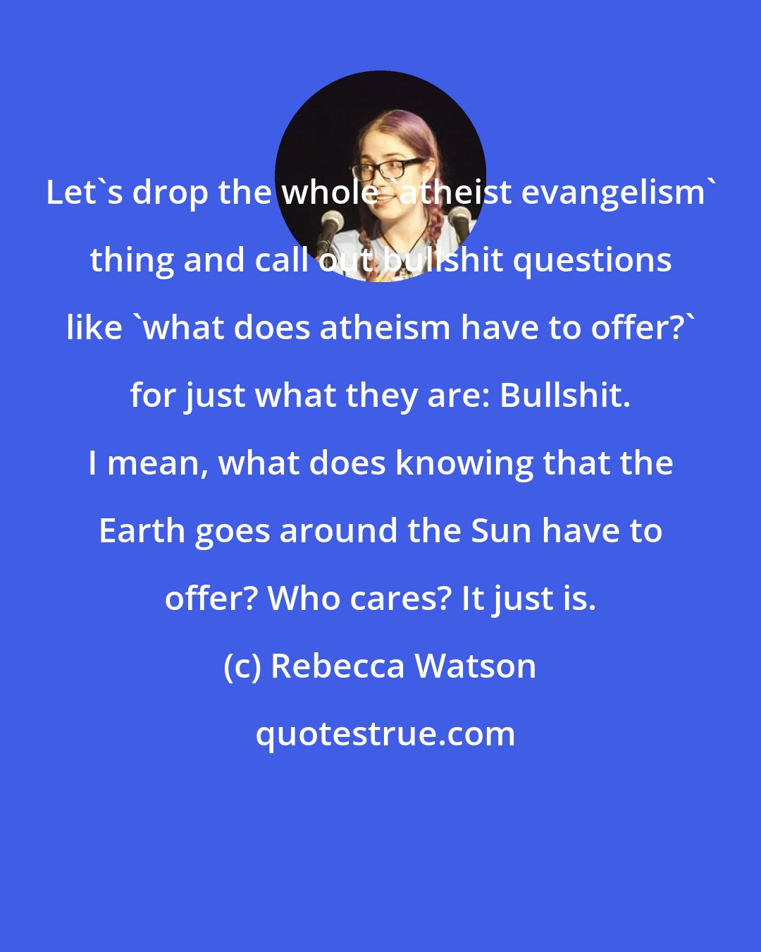 Rebecca Watson: Let's drop the whole 'atheist evangelism' thing and call out bullshit questions like 'what does atheism have to offer?' for just what they are: Bullshit. I mean, what does knowing that the Earth goes around the Sun have to offer? Who cares? It just is.