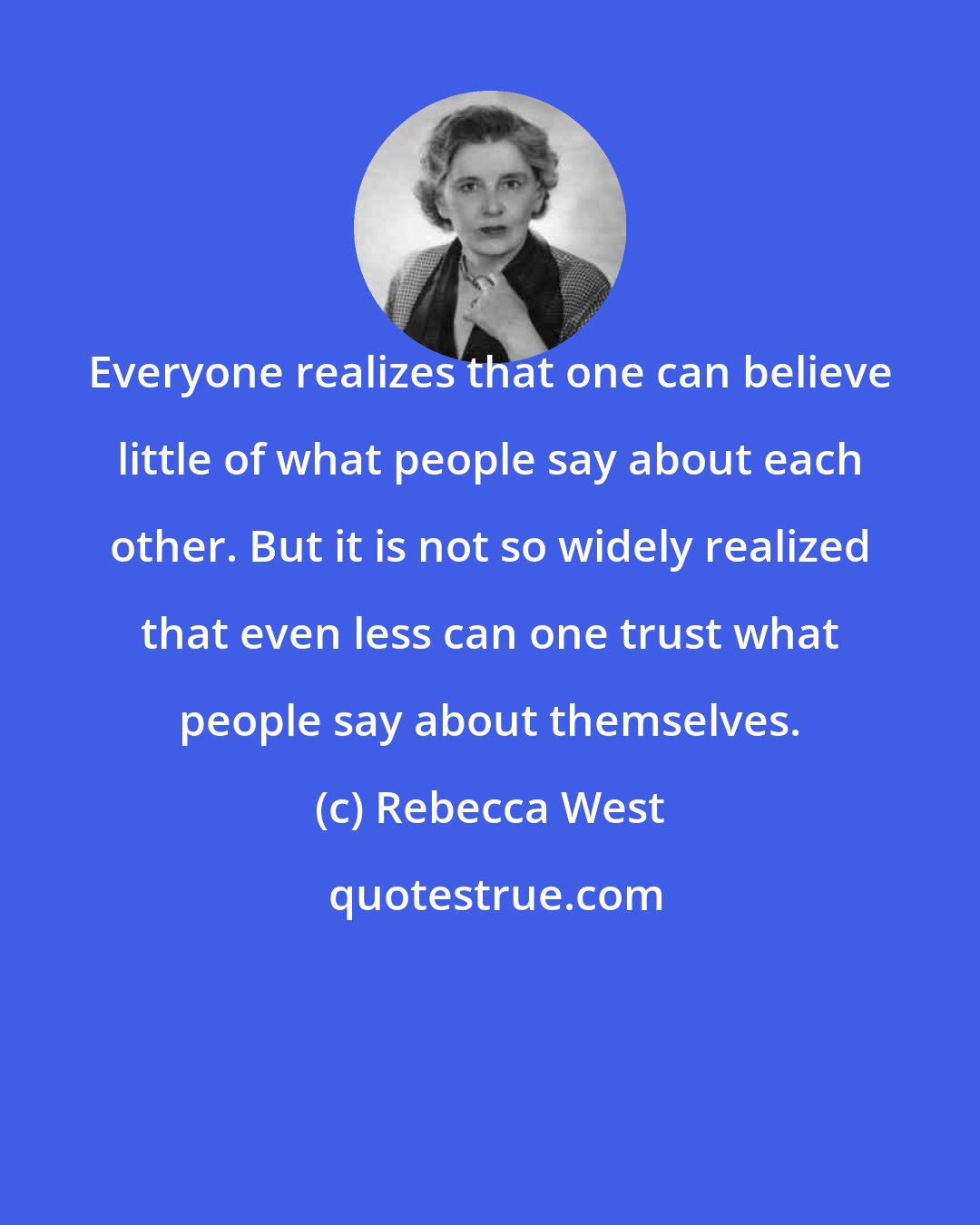 Rebecca West: Everyone realizes that one can believe little of what people say about each other. But it is not so widely realized that even less can one trust what people say about themselves.