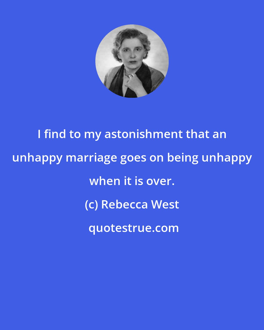 Rebecca West: I find to my astonishment that an unhappy marriage goes on being unhappy when it is over.