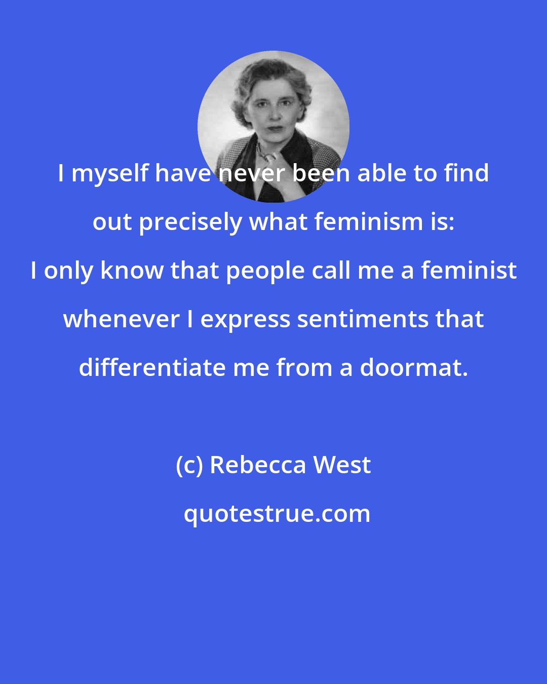 Rebecca West: I myself have never been able to find out precisely what feminism is: I only know that people call me a feminist whenever I express sentiments that differentiate me from a doormat.