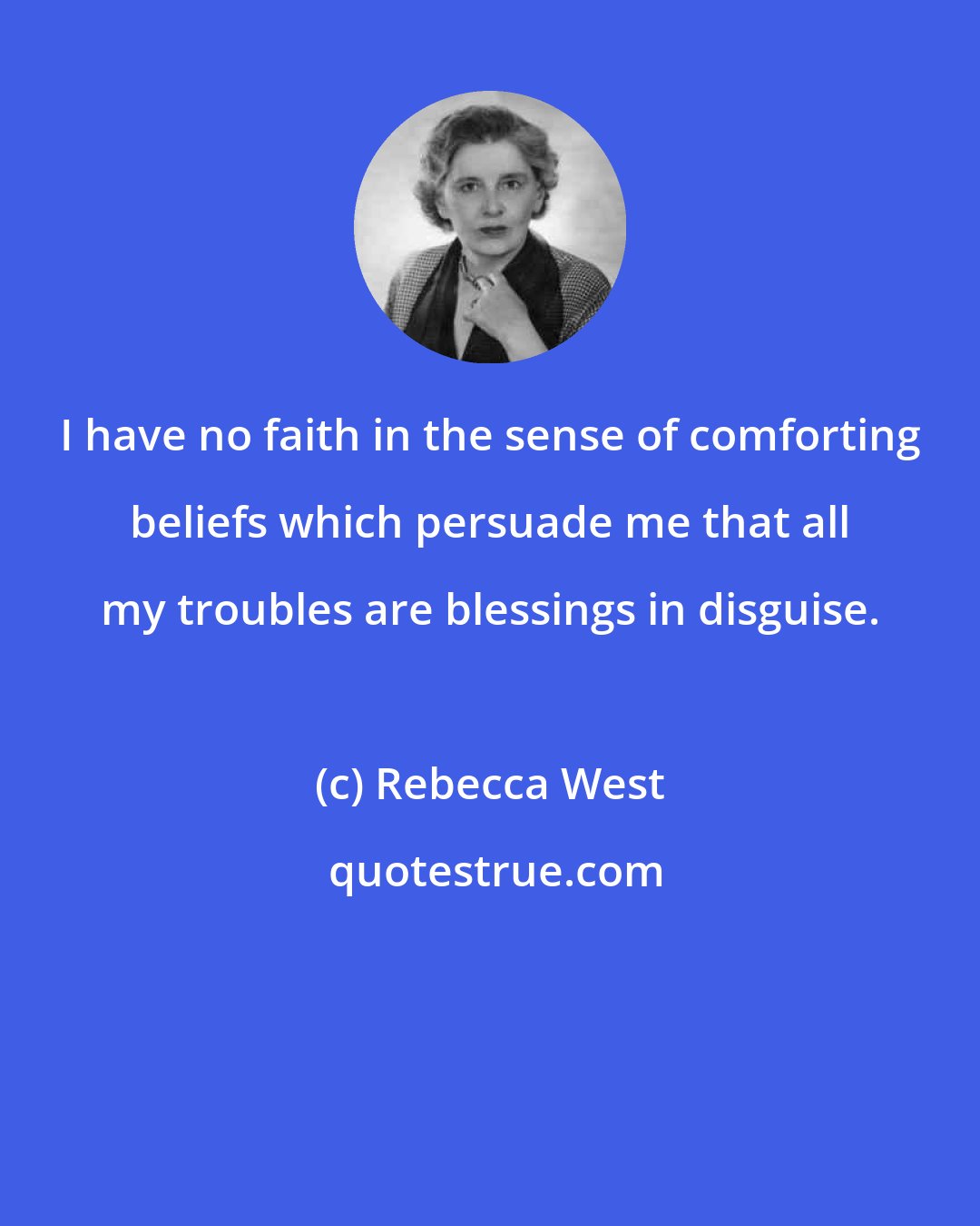 Rebecca West: I have no faith in the sense of comforting beliefs which persuade me that all my troubles are blessings in disguise.