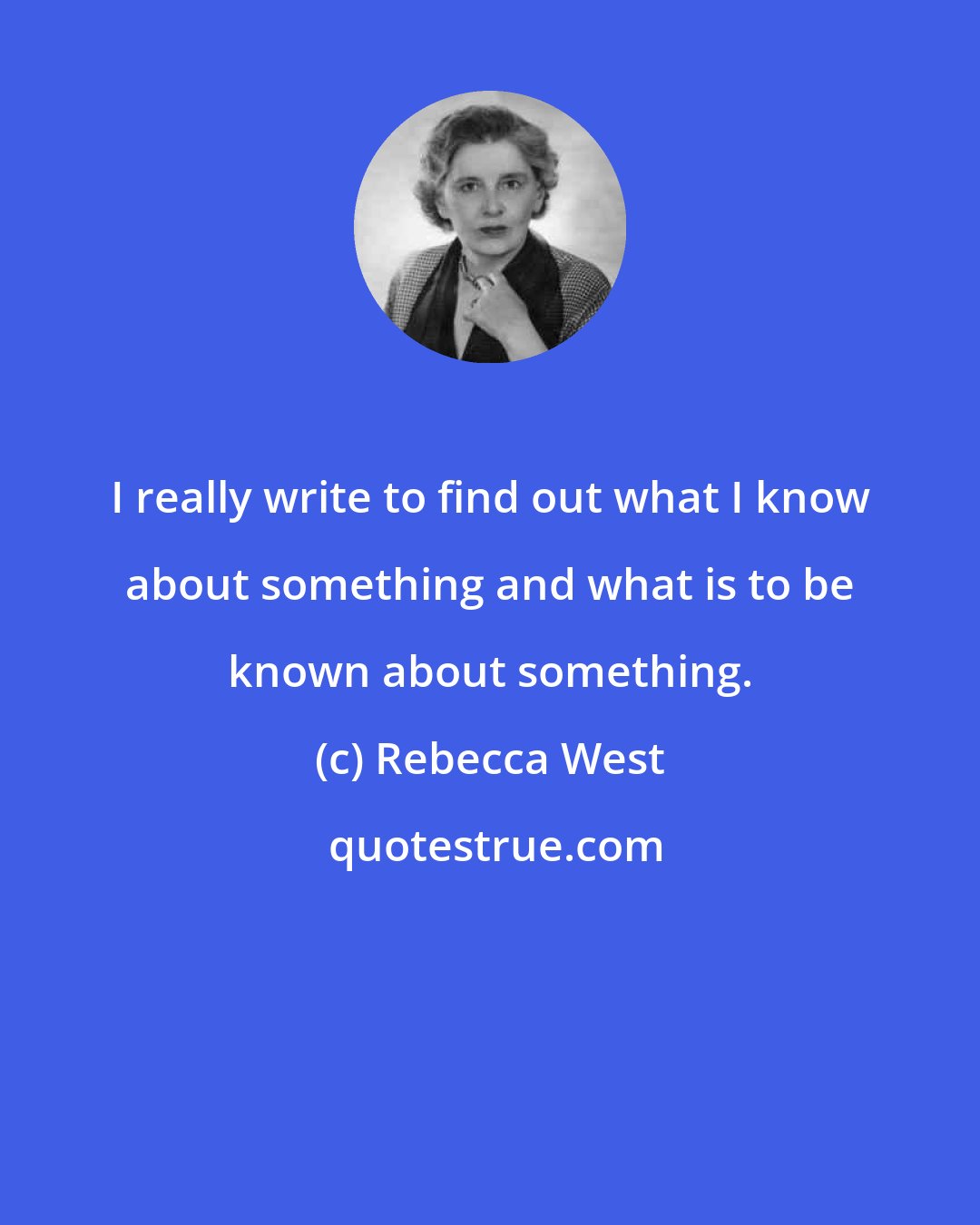 Rebecca West: I really write to find out what I know about something and what is to be known about something.