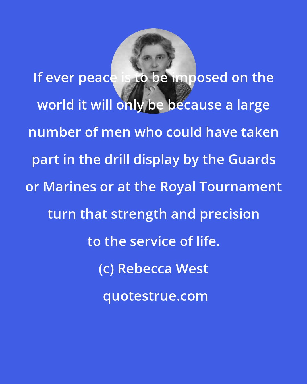 Rebecca West: If ever peace is to be imposed on the world it will only be because a large number of men who could have taken part in the drill display by the Guards or Marines or at the Royal Tournament turn that strength and precision to the service of life.