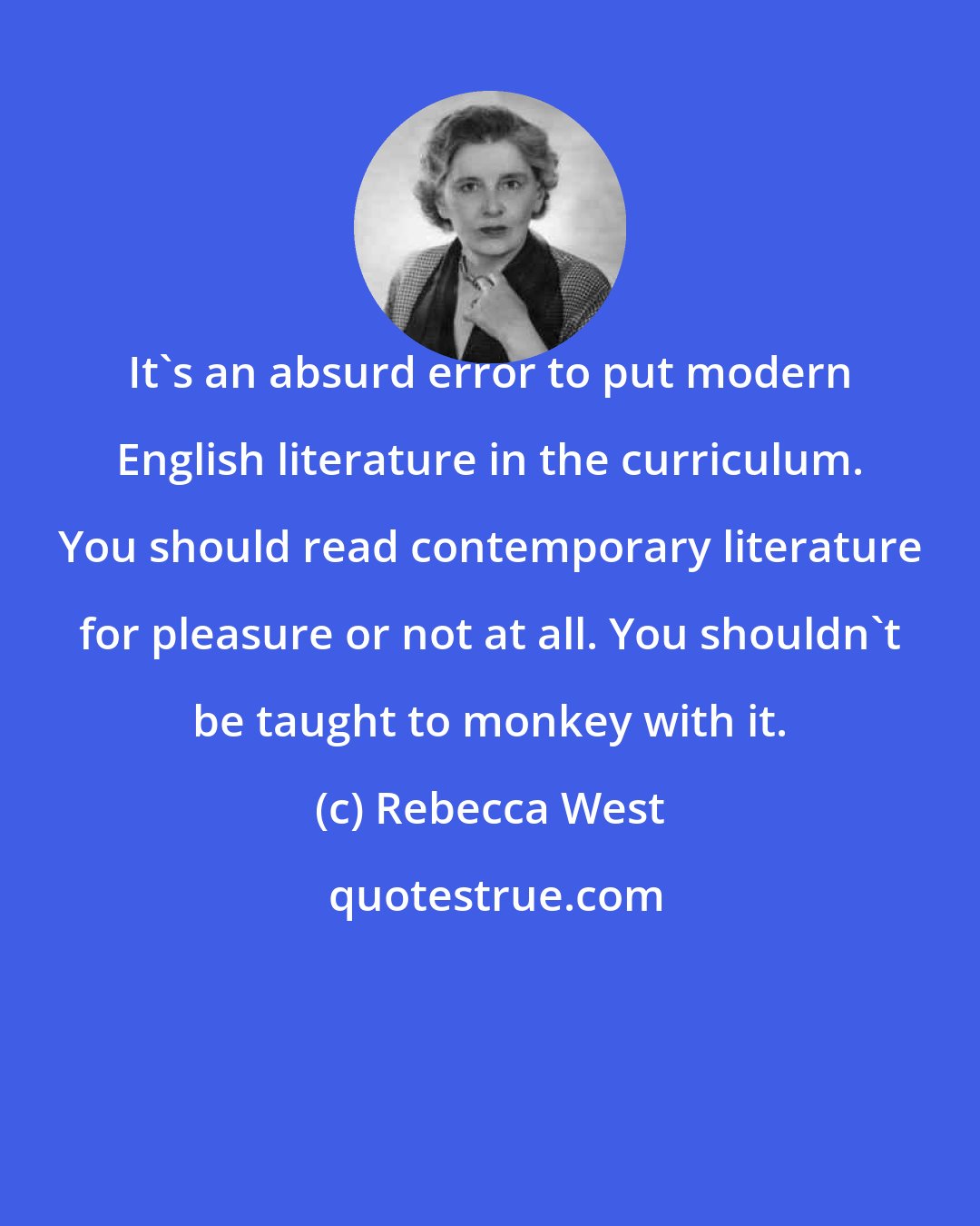 Rebecca West: It's an absurd error to put modern English literature in the curriculum. You should read contemporary literature for pleasure or not at all. You shouldn't be taught to monkey with it.