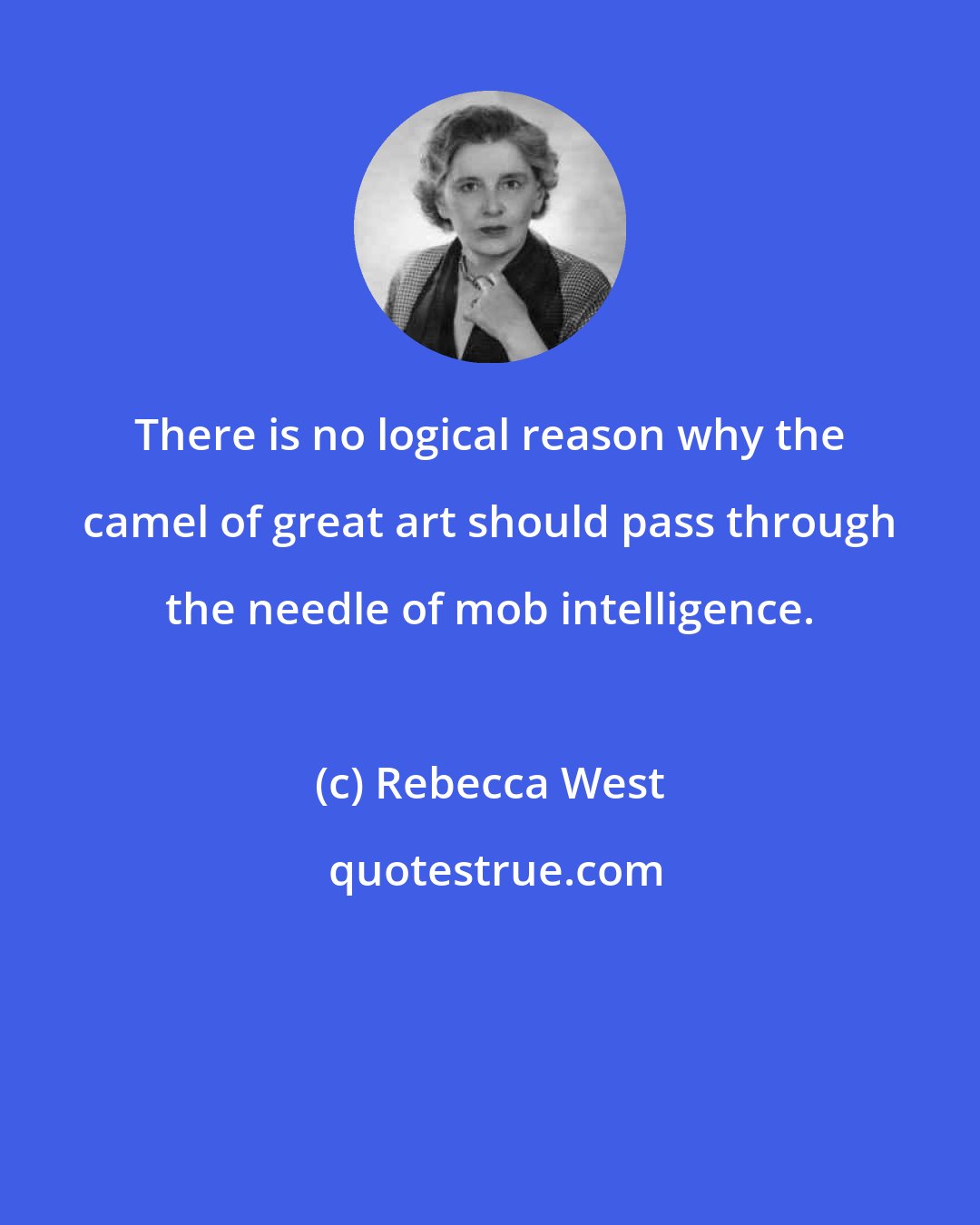 Rebecca West: There is no logical reason why the camel of great art should pass through the needle of mob intelligence.