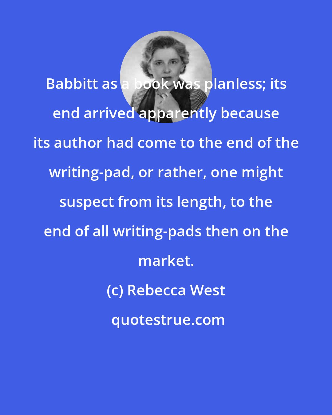 Rebecca West: Babbitt as a book was planless; its end arrived apparently because its author had come to the end of the writing-pad, or rather, one might suspect from its length, to the end of all writing-pads then on the market.