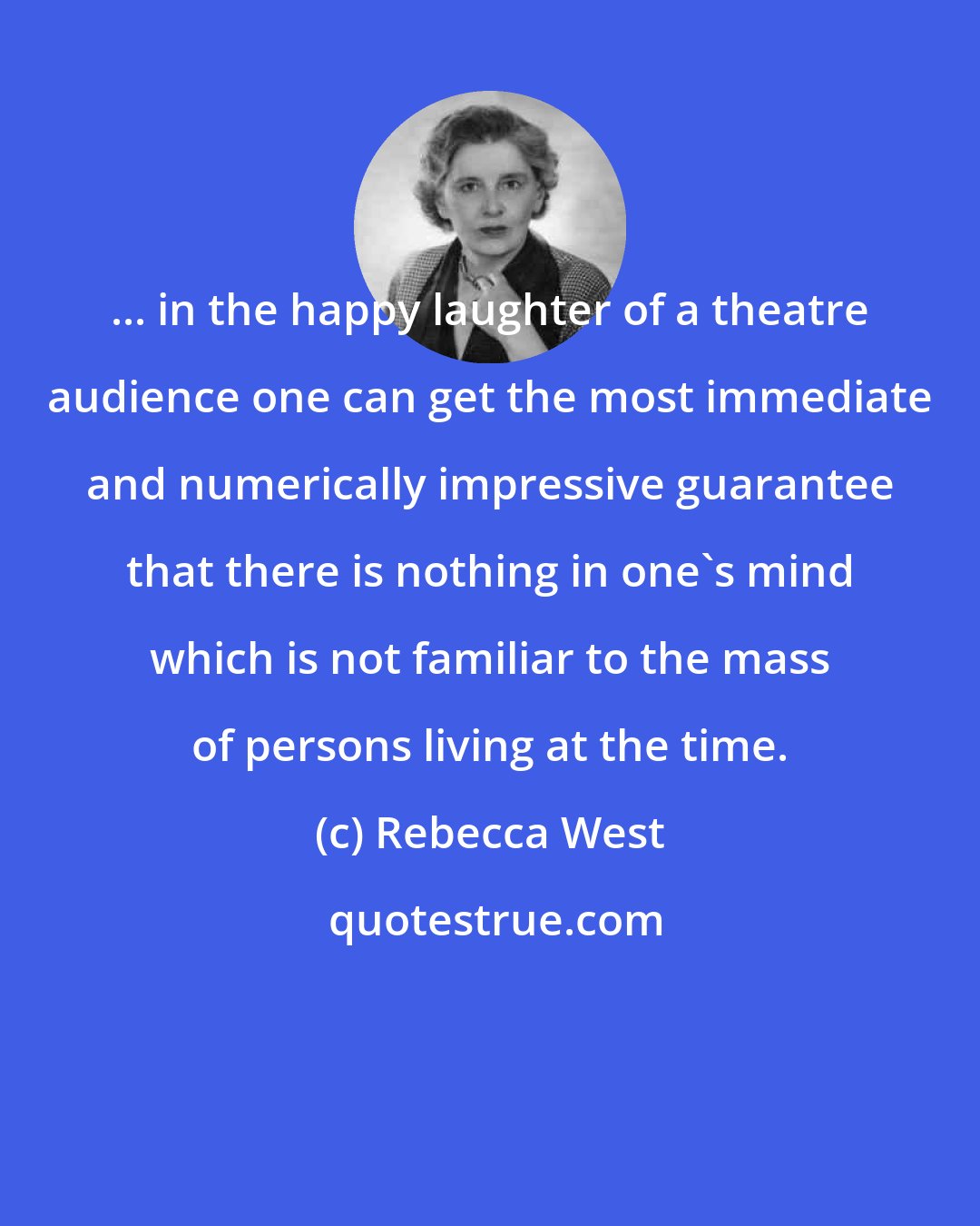 Rebecca West: ... in the happy laughter of a theatre audience one can get the most immediate and numerically impressive guarantee that there is nothing in one's mind which is not familiar to the mass of persons living at the time.