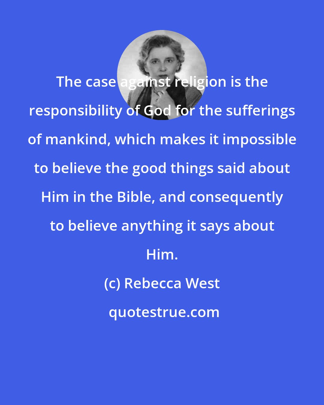 Rebecca West: The case against religion is the responsibility of God for the sufferings of mankind, which makes it impossible to believe the good things said about Him in the Bible, and consequently to believe anything it says about Him.