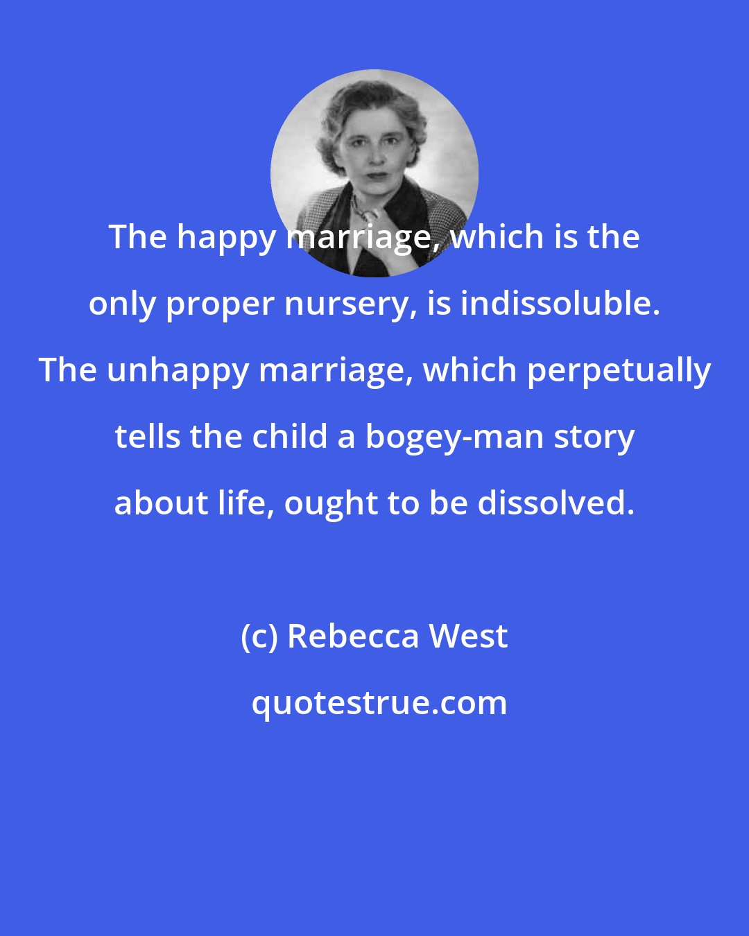 Rebecca West: The happy marriage, which is the only proper nursery, is indissoluble. The unhappy marriage, which perpetually tells the child a bogey-man story about life, ought to be dissolved.