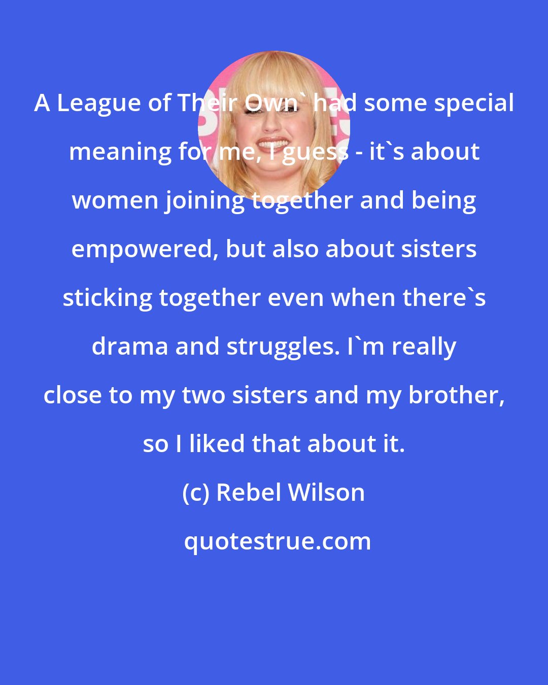 Rebel Wilson: A League of Their Own' had some special meaning for me, I guess - it's about women joining together and being empowered, but also about sisters sticking together even when there's drama and struggles. I'm really close to my two sisters and my brother, so I liked that about it.