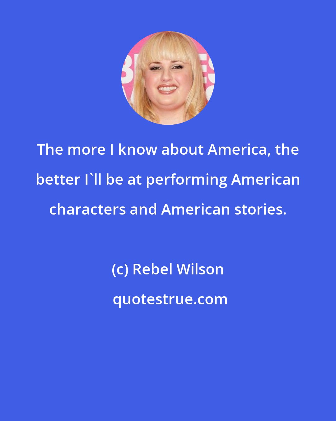 Rebel Wilson: The more I know about America, the better I'll be at performing American characters and American stories.