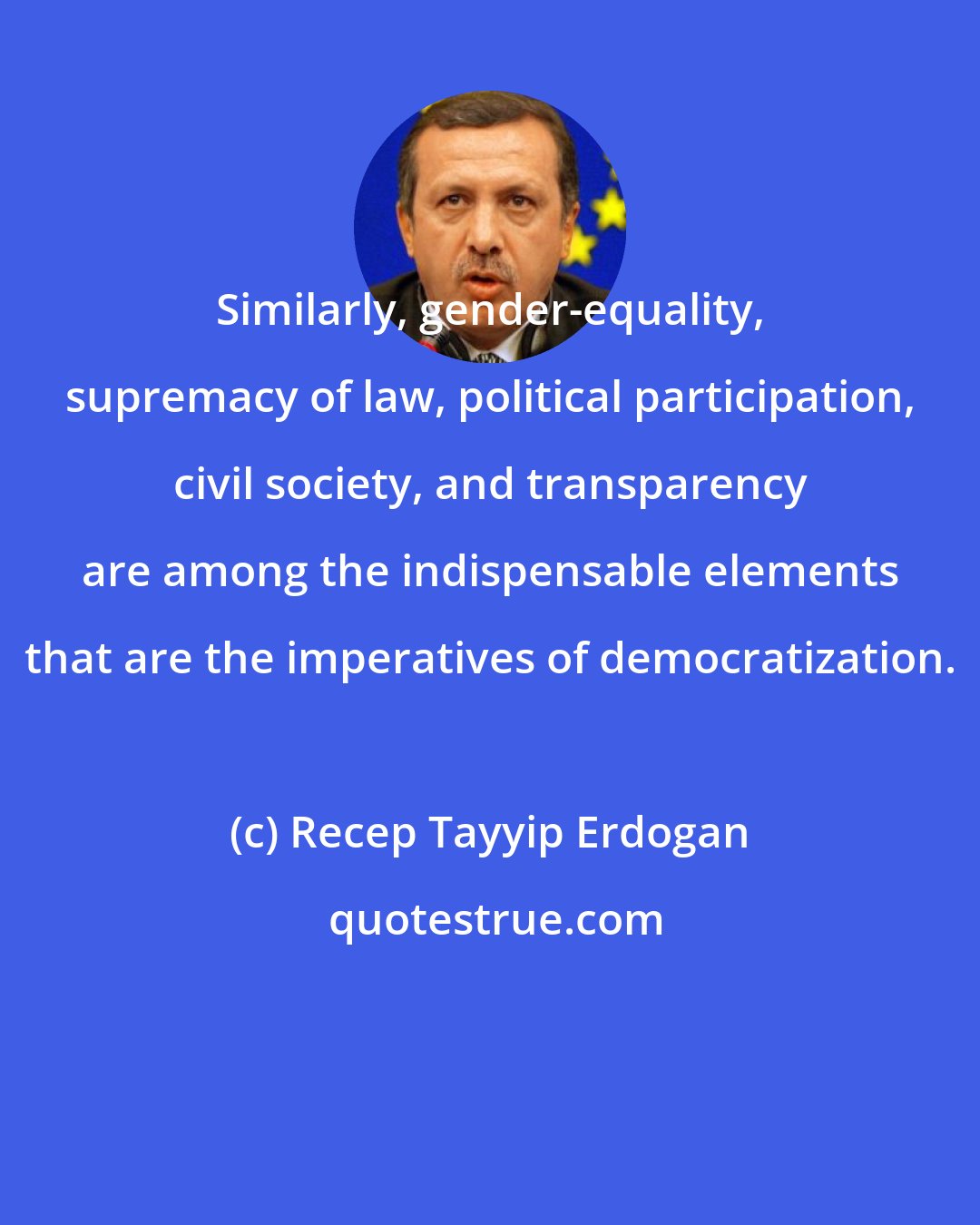 Recep Tayyip Erdogan: Similarly, gender-equality, supremacy of law, political participation, civil society, and transparency are among the indispensable elements that are the imperatives of democratization.